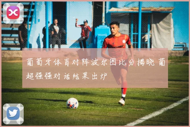 葡萄牙体育对阵波尔图比分揭晓 葡超强强对话结果出炉