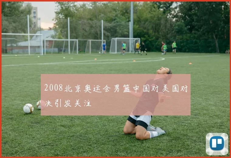 2008北京奥运会男篮中国对美国对决引发关注