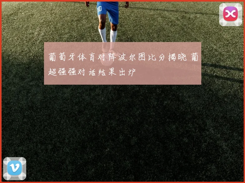 葡萄牙体育对阵波尔图比分揭晓 葡超强强对话结果出炉