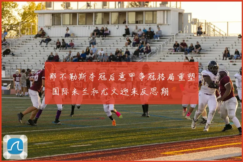 那不勒斯夺冠后意甲争冠格局重塑 国际米兰和尤文迎来反思期