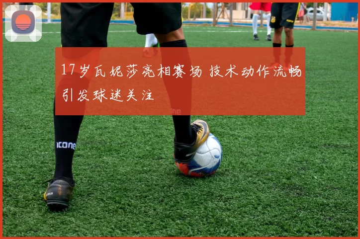 17岁瓦妮莎亮相赛场 技术动作流畅引发球迷关注