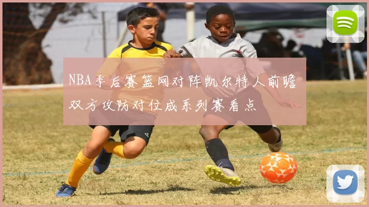 NBA季后赛篮网对阵凯尔特人前瞻 双方攻防对位成系列赛看点