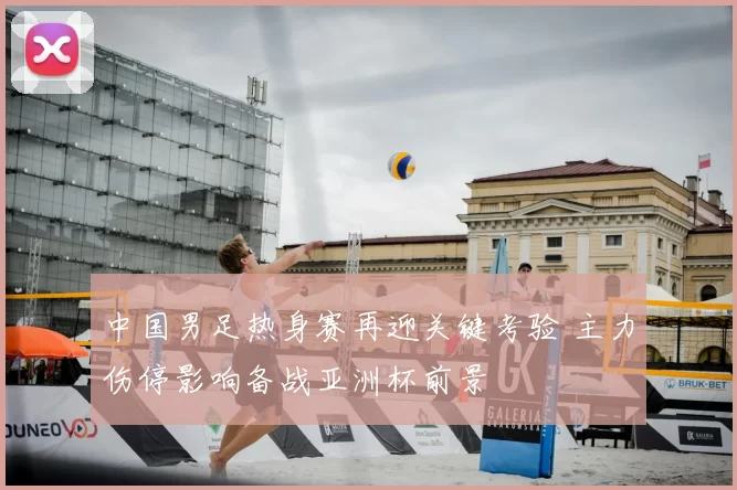 中国男足热身赛再迎关键考验 主力伤停影响备战亚洲杯前景
