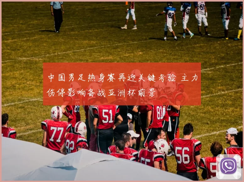 中国男足热身赛再迎关键考验 主力伤停影响备战亚洲杯前景