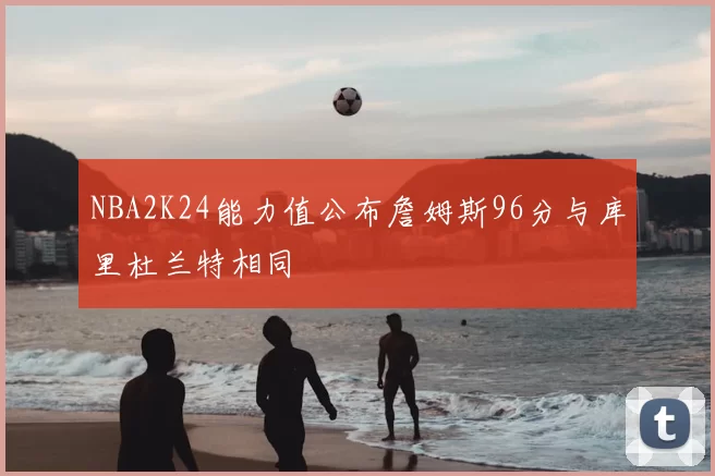 NBA2K24能力值公布詹姆斯96分与库里杜兰特相同