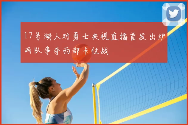 17号湖人对勇士央视直播首发出炉两队争夺西部卡位战