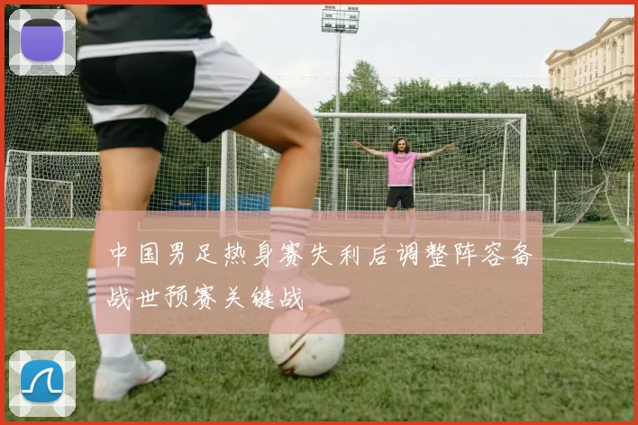 中国男足热身赛失利后调整阵容备战世预赛关键战