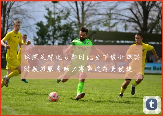 球探足球比分即时比分下载升级实时数据服务助力赛事追踪更便捷