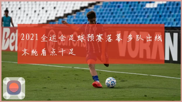 2021全运会足球预赛落幕 多队出线末轮看点十足