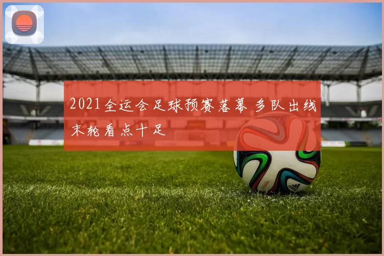 2021全运会足球预赛落幕 多队出线末轮看点十足