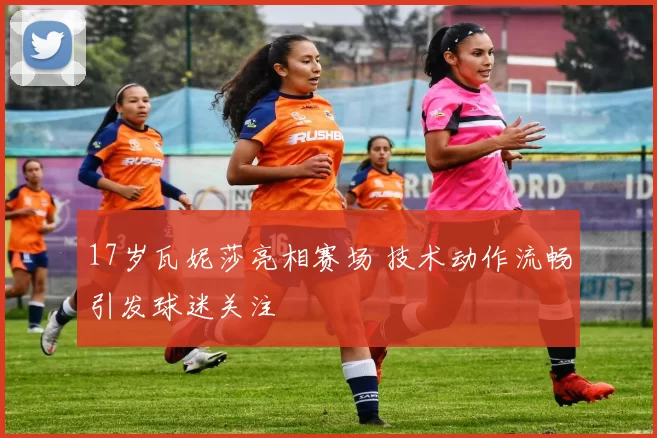 17岁瓦妮莎亮相赛场 技术动作流畅引发球迷关注