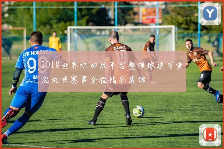 2018世界杯回放平台整理球迷可重温经典赛事全程精彩集锦