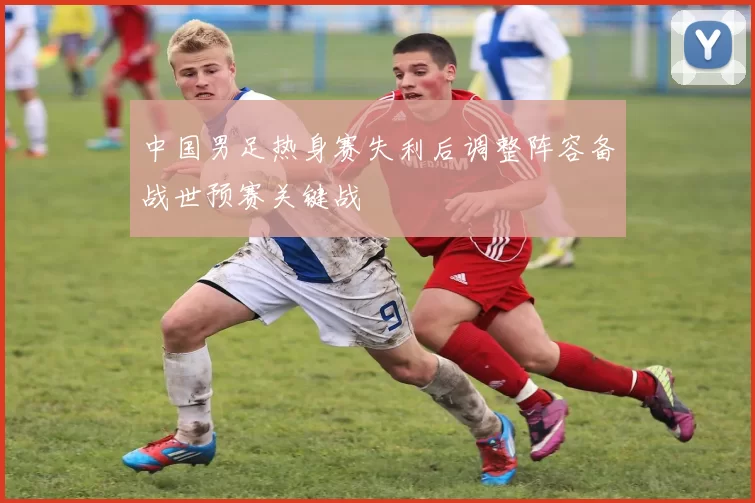 中国男足热身赛失利后调整阵容备战世预赛关键战