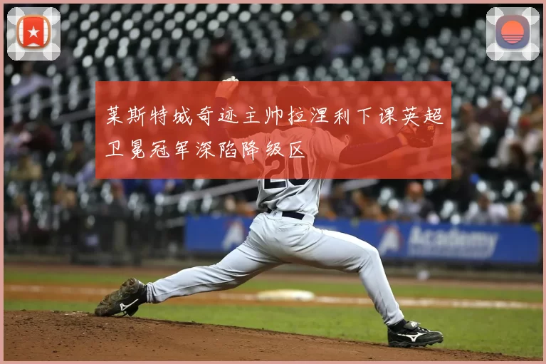 莱斯特城奇迹主帅拉涅利下课英超卫冕冠军深陷降级区