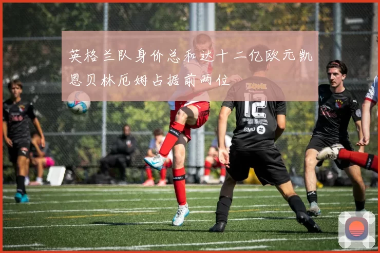 英格兰队身价总和达十二亿欧元凯恩贝林厄姆占据前两位