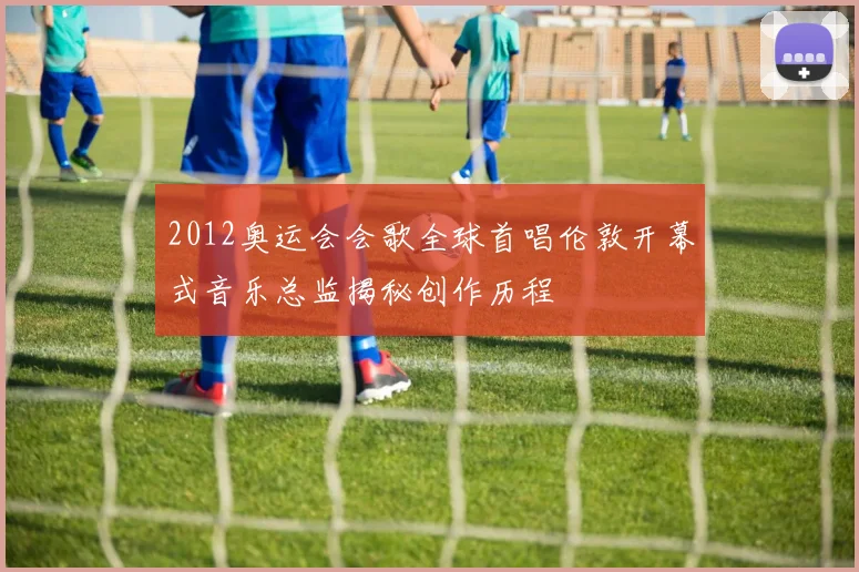 2012奥运会会歌全球首唱伦敦开幕式音乐总监揭秘创作历程