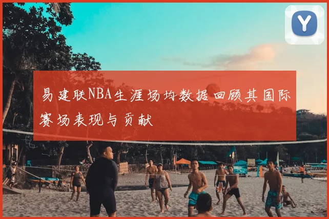 易建联NBA生涯场均数据回顾其国际赛场表现与贡献