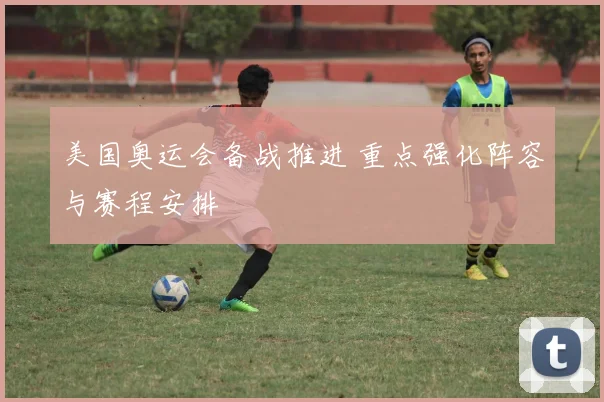 美国奥运会备战推进 重点强化阵容与赛程安排