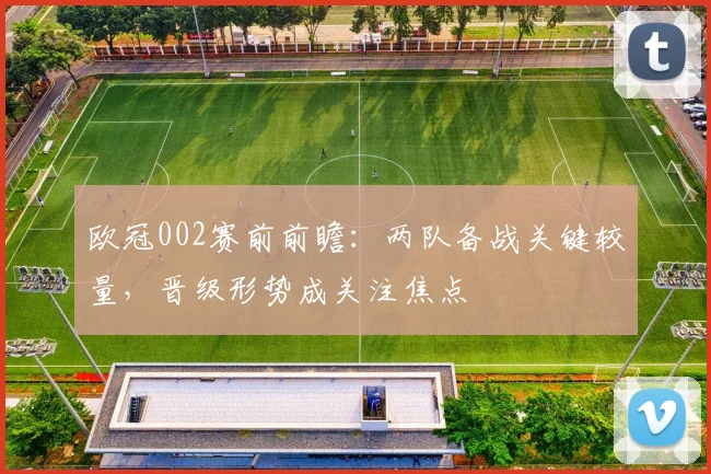欧冠002赛前前瞻：两队备战关键较量，晋级形势成关注焦点