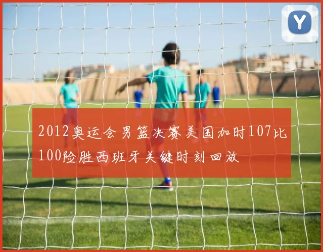 2012奥运会男篮决赛美国加时107比100险胜西班牙关键时刻回放